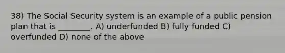 38) The Social Security system is an example of a public pension plan that is ________. A) underfunded B) fully funded C) overfunded D) none of the above