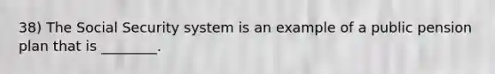 38) The Social Security system is an example of a public pension plan that is ________.