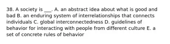 38. A society is ___. A. an abstract idea about what is good and bad B. an enduring system of interrelationships that connects individuals C. global interconnectedness D. guidelines of behavior for interacting with people from different culture E. a set of concrete rules of behavior