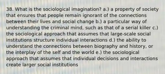 38. What is the sociological imagination? a.) a property of society that ensures that people remain ignorant of the connections between their lives and social change b.) a particular way of understanding the criminal mind, such as that of a serial killer c.) the sociological approach that assumes that large-scale social institutions structure individual interactions d.) the ability to understand the connections between biography and history, or the interplay of the self and the world e.) the sociological approach that assumes that individual decisions and interactions create larger social institutions