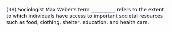 (38) Sociologist Max Weber's term __________ refers to the extent to which individuals have access to important societal resources such as food, clothing, shelter, education, and health care.