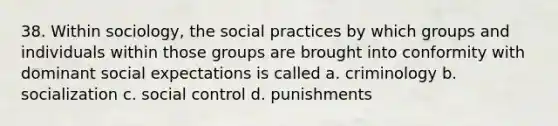 38. Within sociology, the social practices by which groups and individuals within those groups are brought into conformity with dominant social expectations is called a. criminology b. socialization c. social control d. punishments