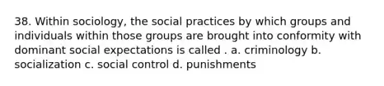 38. Within sociology, the social practices by which groups and individuals within those groups are brought into conformity with dominant social expectations is called . a. criminology b. socialization c. social control d. punishments