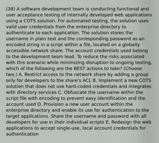 (38) A software development team is conducting functional and user acceptance testing of internally developed web applications using a COTS solution. For automated testing, the solution uses valid user credentials from the enterprise directory to authenticate to each application. The solution stores the username in plain text and the corresponding password as an encoded string in a script within a file, located on a globally accessible network share. The account credentials used belong to the development team lead. To reduce the risks associated with this scenario while minimizing disruption to ongoing testing, which of the following are the BEST actions to take? (Choose two.) A. Restrict access to the network share by adding a group only for developers to the share's ACL B. Implement a new COTS solution that does not use hard-coded credentials and integrates with directory services C. Obfuscate the username within the script file with encoding to prevent easy identification and the account used D. Provision a new user account within the enterprise directory and enable its use for authentication to the target applications. Share the username and password with all developers for use in their individual scripts E. Redesign the web applications to accept single-use, local account credentials for authentication