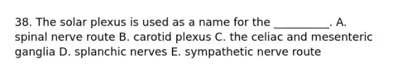 38. The solar plexus is used as a name for the __________. A. spinal nerve route B. carotid plexus C. the celiac and mesenteric ganglia D. splanchic nerves E. sympathetic nerve route