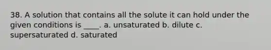 38. A solution that contains all the solute it can hold under the given conditions is ____. a. unsaturated b. dilute c. supersaturated d. saturated