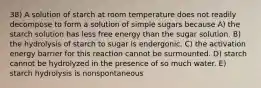 38) A solution of starch at room temperature does not readily decompose to form a solution of simple sugars because A) the starch solution has less free energy than the sugar solution. B) the hydrolysis of starch to sugar is endergonic. C) the activation energy barrier for this reaction cannot be surmounted. D) starch cannot be hydrolyzed in the presence of so much water. E) starch hydrolysis is nonspontaneous