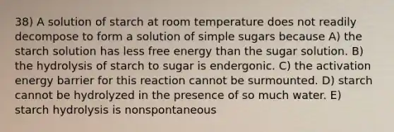 38) A solution of starch at room temperature does not readily decompose to form a solution of simple sugars because A) the starch solution has less free energy than the sugar solution. B) the hydrolysis of starch to sugar is endergonic. C) the activation energy barrier for this reaction cannot be surmounted. D) starch cannot be hydrolyzed in the presence of so much water. E) starch hydrolysis is nonspontaneous