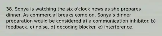 38. Sonya is watching the six o'clock news as she prepares dinner. As commercial breaks come on, Sonya's dinner preparation would be considered a) a communication inhibitor. b) feedback. c) noise. d) decoding blocker. e) interference.