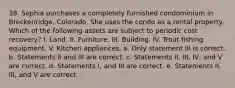 38. Sophia purchases a completely furnished condominium in Breckenridge, Colorado. She uses the condo as a rental property. Which of the following assets are subject to periodic cost recovery? I. Land. II. Furniture. III. Building. IV. Trout fishing equipment. V. Kitchen appliances. a. Only statement III is correct. b. Statements II and III are correct. c. Statements II, III, IV, and V are correct. d. Statements I, and III are correct. e. Statements II, III, and V are correct.