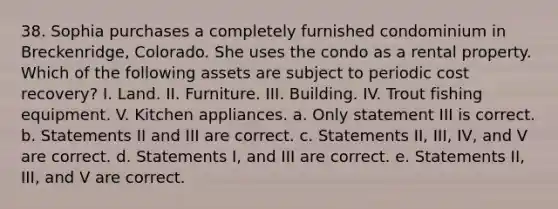 38. Sophia purchases a completely furnished condominium in Breckenridge, Colorado. She uses the condo as a rental property. Which of the following assets are subject to periodic cost recovery? I. Land. II. Furniture. III. Building. IV. Trout fishing equipment. V. Kitchen appliances. a. Only statement III is correct. b. Statements II and III are correct. c. Statements II, III, IV, and V are correct. d. Statements I, and III are correct. e. Statements II, III, and V are correct.