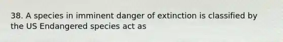 38. A species in imminent danger of extinction is classified by the US Endangered species act as