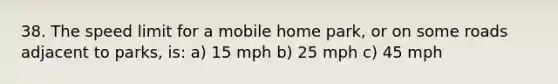 38. The speed limit for a mobile home park, or on some roads adjacent to parks, is: a) 15 mph b) 25 mph c) 45 mph