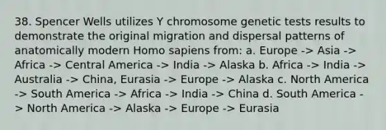 38. Spencer Wells utilizes Y chromosome genetic tests results to demonstrate the original migration and dispersal patterns of anatomically modern Homo sapiens from: a. Europe -> Asia -> Africa -> Central America -> India -> Alaska b. Africa -> India -> Australia -> China, Eurasia -> Europe -> Alaska c. North America -> South America -> Africa -> India -> China d. South America -> North America -> Alaska -> Europe -> Eurasia