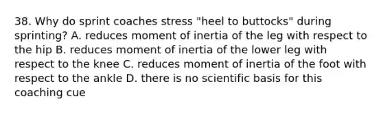 38. Why do sprint coaches stress "heel to buttocks" during sprinting? A. reduces moment of inertia of the leg with respect to the hip B. reduces moment of inertia of the lower leg with respect to the knee C. reduces moment of inertia of the foot with respect to the ankle D. there is no scientific basis for this coaching cue