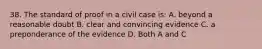 38. The standard of proof in a civil case is: A. beyond a reasonable doubt B. clear and convincing evidence C. a preponderance of the evidence D. Both A and C