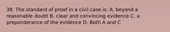 38. The standard of proof in a civil case is: A. beyond a reasonable doubt B. clear and convincing evidence C. a preponderance of the evidence D. Both A and C