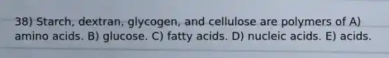 38) Starch, dextran, glycogen, and cellulose are polymers of A) <a href='https://www.questionai.com/knowledge/k9gb720LCl-amino-acids' class='anchor-knowledge'>amino acids</a>. B) glucose. C) fatty acids. D) nucleic acids. E) acids.