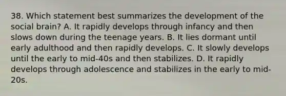 38. Which statement best summarizes the development of the social brain? A. It rapidly develops through infancy and then slows down during the teenage years. B. It lies dormant until early adulthood and then rapidly develops. C. It slowly develops until the early to mid-40s and then stabilizes. D. It rapidly develops through adolescence and stabilizes in the early to mid-20s.