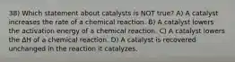 38) Which statement about catalysts is NOT true? A) A catalyst increases the rate of a chemical reaction. B) A catalyst lowers the activation energy of a chemical reaction. C) A catalyst lowers the ΔH of a chemical reaction. D) A catalyst is recovered unchanged in the reaction it catalyzes.