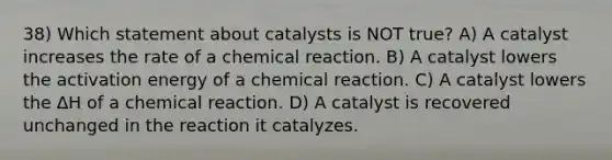 38) Which statement about catalysts is NOT true? A) A catalyst increases the rate of a chemical reaction. B) A catalyst lowers the activation energy of a chemical reaction. C) A catalyst lowers the ΔH of a chemical reaction. D) A catalyst is recovered unchanged in the reaction it catalyzes.