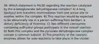 38. Which statement is FALSE regarding the reaction catalyzed by the α-ketoglutarate dehydrogenase complex? A) A long lipollysyl arm transfers intermediates from one active site to another within the complex. B) This reaction would be expected to be abnormally low in a person suffering from beriberi, a dietary deficiency of thiamine. C) Two different coenzymes containing sulfhydryl groups participate in the overall reaction. D) Both this complex and the pyruvate dehydrogenase complex contain a common subunit. E) The proximity of the catalytic enzymes allows for side-reactions to take place in the cluster.