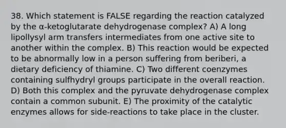 38. Which statement is FALSE regarding the reaction catalyzed by the α-ketoglutarate dehydrogenase complex? A) A long lipollysyl arm transfers intermediates from one active site to another within the complex. B) This reaction would be expected to be abnormally low in a person suffering from beriberi, a dietary deficiency of thiamine. C) Two different coenzymes containing sulfhydryl groups participate in the overall reaction. D) Both this complex and the pyruvate dehydrogenase complex contain a common subunit. E) The proximity of the catalytic enzymes allows for side-reactions to take place in the cluster.