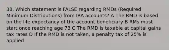 38, Which statement is FALSE regarding RMDs (Required Minimum Distributions) from IRA accounts? A The RMD is based on the life expectancy of the account beneficiary B RMs must start once reaching age 73 C The RMD is taxable at capital gains tax rates D If the RMD is not taken, a penalty tax of 25% is applied