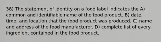 38) The statement of identity on a food label indicates the A) common and identifiable name of the food product. B) date, time, and location that the food product was produced. C) name and address of the food manufacturer. D) complete list of every ingredient contained in the food product.