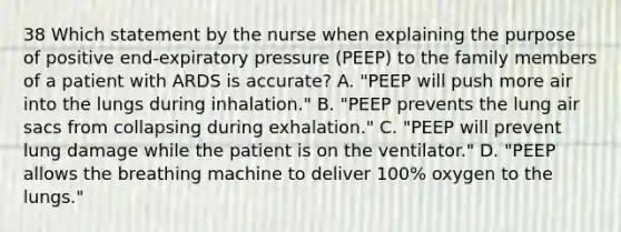 38 Which statement by the nurse when explaining the purpose of positive end-expiratory pressure (PEEP) to the family members of a patient with ARDS is accurate? A. "PEEP will push more air into the lungs during inhalation." B. "PEEP prevents the lung air sacs from collapsing during exhalation." C. "PEEP will prevent lung damage while the patient is on the ventilator." D. "PEEP allows the breathing machine to deliver 100% oxygen to the lungs."