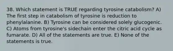 38. Which statement is TRUE regarding tyrosine catabolism? A) The first step in catabolism of tyrosine is reduction to phenylalanine. B) Tyrosine can be considered solely glucogenic. C) Atoms from tyrosine's sidechain enter the citric acid cycle as fumarate. D) All of the statements are true. E) None of the statements is true.