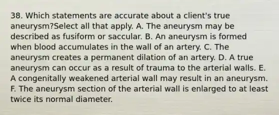 38. Which statements are accurate about a client's true aneurysm?Select all that apply. A. The aneurysm may be described as fusiform or saccular. B. An aneurysm is formed when blood accumulates in the wall of an artery. C. The aneurysm creates a permanent dilation of an artery. D. A true aneurysm can occur as a result of trauma to the arterial walls. E. A congenitally weakened arterial wall may result in an aneurysm. F. The aneurysm section of the arterial wall is enlarged to at least twice its normal diameter.