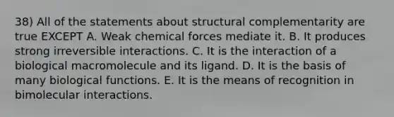 38) All of the statements about structural complementarity are true EXCEPT A. Weak chemical forces mediate it. B. It produces strong irreversible interactions. C. It is the interaction of a biological macromolecule and its ligand. D. It is the basis of many biological functions. E. It is the means of recognition in bimolecular interactions.