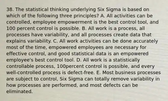 38. The statistical thinking underlying Six Sigma is based on which of the following three principles? A. All activities can be controlled, employee empowerment is the best control tool, and 100 percent control is possible. B. All work is a process, all processes have variability, and all processes create data that explains variability. C. All work activities can be done accurately most of the time, empowered employees are necessary for effective control, and good statistical data is an empowered employee's best control tool. D. All work is a statistically controllable process, 100percent control is possible, and every well-controlled process is defect-free. E. Most business processes are subject to control, Six Sigma can totally remove variability in how processes are performed, and most defects can be eliminated.