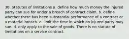 38. Statutes of limitations a. define how much money the injured party can sue for under a breach of contract claim. b. define whether there has been substantial performance of a contract or a material breach. c. limit the time in which an injured party may sue. d. only apply to the sale of goods. There is no statute of limitations on a service contract.