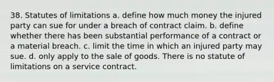 38. Statutes of limitations a. define how much money the injured party can sue for under a breach of contract claim. b. define whether there has been substantial performance of a contract or a material breach. c. limit the time in which an injured party may sue. d. only apply to the sale of goods. There is no statute of limitations on a service contract.