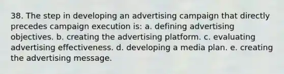 38. The step in developing an advertising campaign that directly precedes campaign execution is: a. defining advertising objectives. b. creating the advertising platform. c. evaluating advertising effectiveness. d. developing a media plan. e. creating the advertising message.