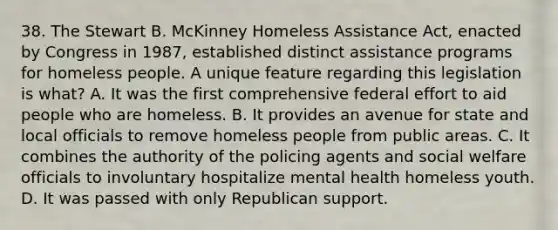 38. The Stewart B. McKinney Homeless Assistance Act, enacted by Congress in 1987, established distinct assistance programs for homeless people. A unique feature regarding this legislation is what? A. It was the first comprehensive federal effort to aid people who are homeless. B. It provides an avenue for state and local officials to remove homeless people from public areas. C. It combines the authority of the policing agents and social welfare officials to involuntary hospitalize mental health homeless youth. D. It was passed with only Republican support.