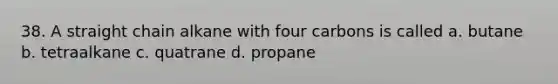 38. A straight chain alkane with four carbons is called a. butane b. tetraalkane c. quatrane d. propane