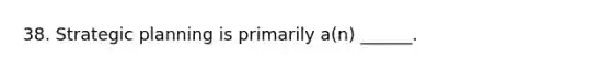 38. Strategic planning is primarily a(n) ______.