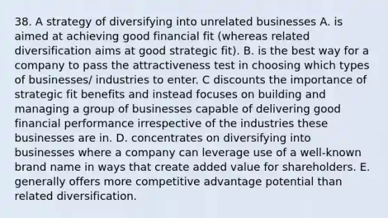 38. A strategy of diversifying into unrelated businesses A. is aimed at achieving good financial fit (whereas related diversification aims at good strategic fit). B. is the best way for a company to pass the attractiveness test in choosing which types of businesses/ industries to enter. C discounts the importance of strategic fit benefits and instead focuses on building and managing a group of businesses capable of delivering good financial performance irrespective of the industries these businesses are in. D. concentrates on diversifying into businesses where a company can leverage use of a well-known brand name in ways that create added value for shareholders. E. generally offers more competitive advantage potential than related diversification.