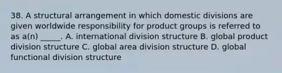 38. A structural arrangement in which domestic divisions are given worldwide responsibility for product groups is referred to as a(n) _____. A. international division structure B. global product division structure C. global area division structure D. global functional division structure