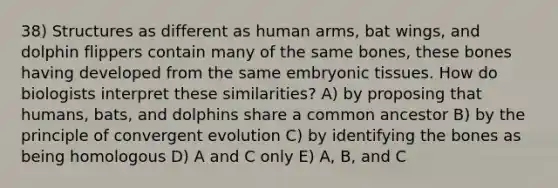 38) Structures as different as human arms, bat wings, and dolphin flippers contain many of the same bones, these bones having developed from the same embryonic tissues. How do biologists interpret these similarities? A) by proposing that humans, bats, and dolphins share a common ancestor B) by the principle of convergent evolution C) by identifying the bones as being homologous D) A and C only E) A, B, and C