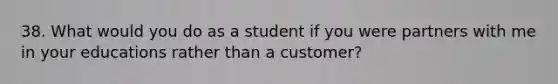 38. What would you do as a student if you were partners with me in your educations rather than a customer?