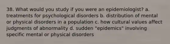 38. What would you study if you were an epidemiologist? a. treatments for psychological disorders b. distribution of mental or physical disorders in a population c. how cultural values affect judgments of abnormality d. sudden "epidemics" involving specific mental or physical disorders