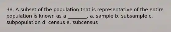 38. A subset of the population that is representative of the entire population is known as a ________. a. sample b. subsample c. subpopulation d. census e. subcensus