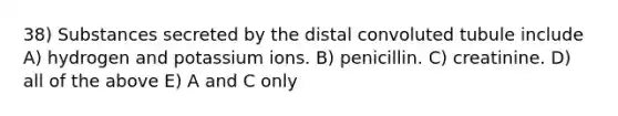 38) Substances secreted by the distal convoluted tubule include A) hydrogen and potassium ions. B) penicillin. C) creatinine. D) all of the above E) A and C only