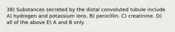 38) Substances secreted by the distal convoluted tubule include A) hydrogen and potassium ions. B) penicillin. C) creatinine. D) all of the above E) A and B only