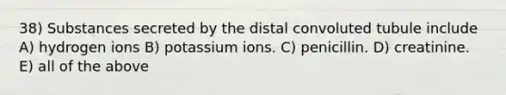 38) Substances secreted by the distal convoluted tubule include A) hydrogen ions B) potassium ions. C) penicillin. D) creatinine. E) all of the above