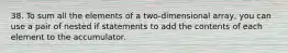 38. To sum all the elements of a two-dimensional array, you can use a pair of nested if statements to add the contents of each element to the accumulator.